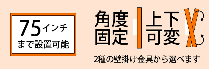 75インチまで設置可能 角度固定 上下可変 2種類の壁掛け金具から選びます
